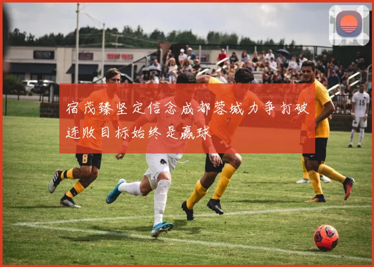 宿茂臻坚定信念成都蓉城力争打破连败目标始终是赢球