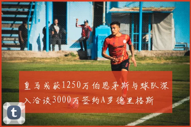 皇马或获1250万伯恩茅斯与球队深入洽谈3000万签约A罗德里格斯