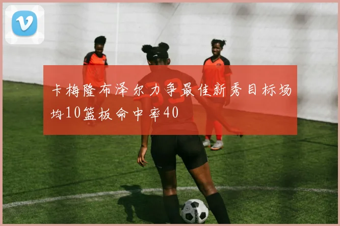 卡梅隆布泽尔力争最佳新秀目标场均10篮板命中率40