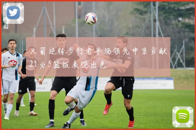 火箭逆转步行者半场领先申京贡献21分5篮板表现出色