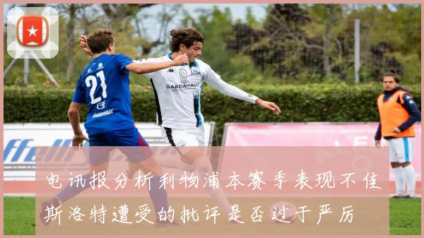 电讯报分析利物浦本赛季表现不佳斯洛特遭受的批评是否过于严厉