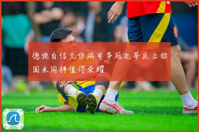 德佬自信无伤病可争冠孔蒂反击称国米同样值得荣耀