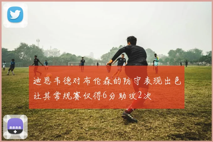 迪恩韦德对布伦森的防守表现出色让其常规赛仅得6分助攻2次