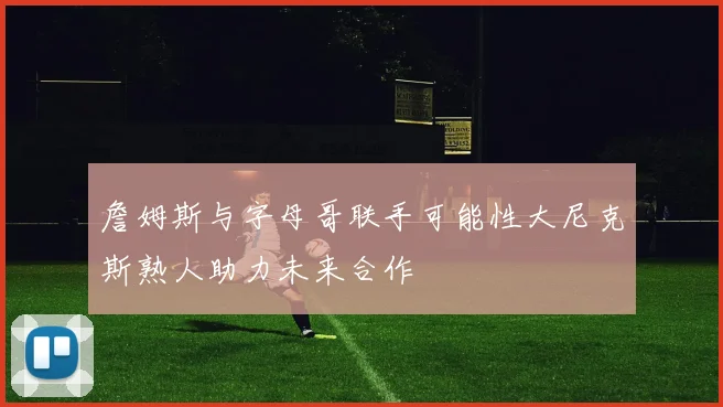 詹姆斯与字母哥联手可能性大尼克斯熟人助力未来合作