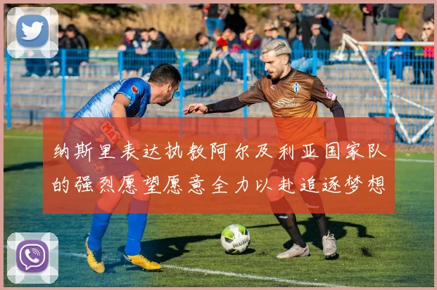 纳斯里表达执教阿尔及利亚国家队的强烈愿望愿意全力以赴追逐梦想