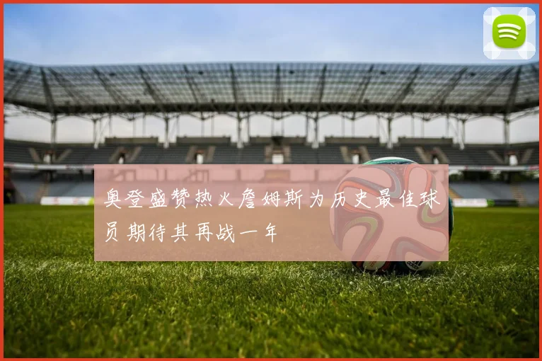 奥登盛赞热火詹姆斯为历史最佳球员期待其再战一年