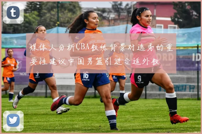 媒体人分析CBA教练背景对选秀的重要性建议中国男篮引进合适外教