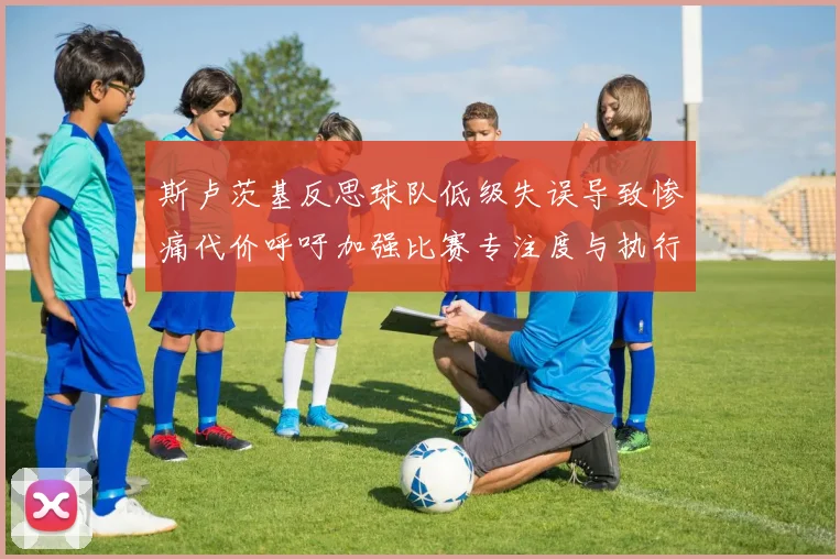 斯卢茨基反思球队低级失误导致惨痛代价呼吁加强比赛专注度与执行力