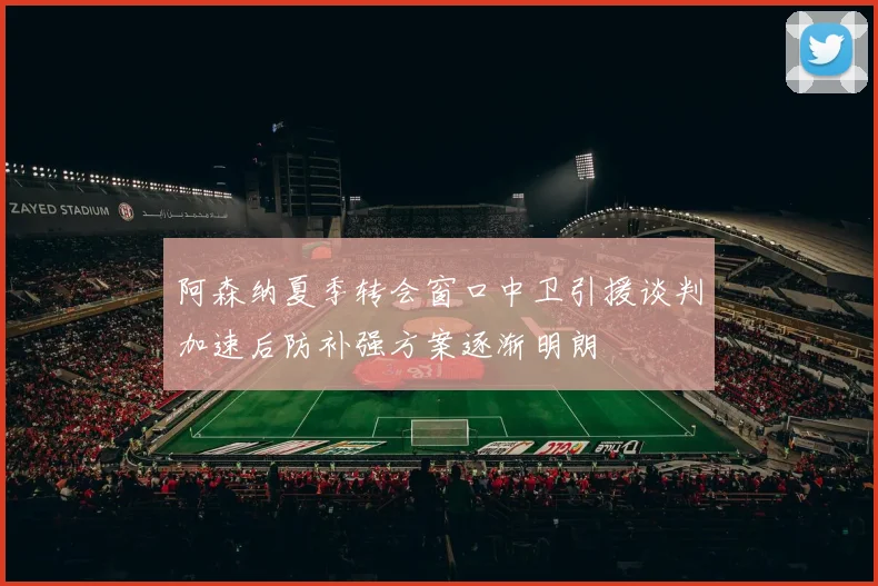 阿森纳夏季转会窗口中卫引援谈判加速后防补强方案逐渐明朗